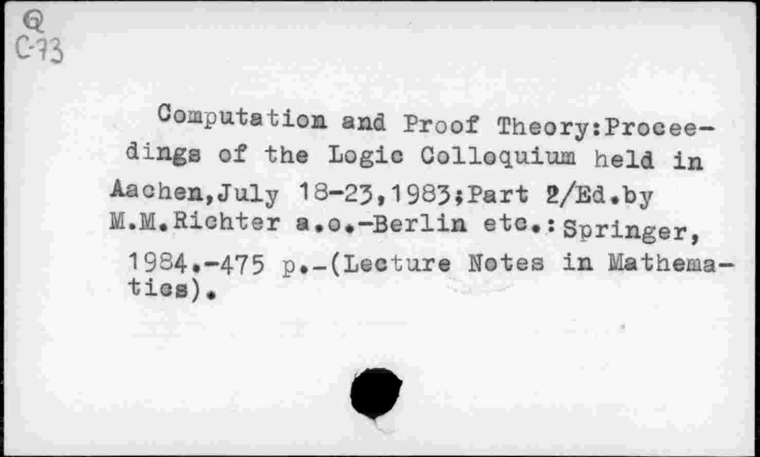 ﻿Computation and Proof Theory:Procee— dings of the Logic Colloquium held in
Aachen,July 13-23,1983»Part 2/Ed.by
M.M.Richter a,o.-Berlin etc.: Springer
1984.-475 p.-(Lecture Notes in Mathematics).